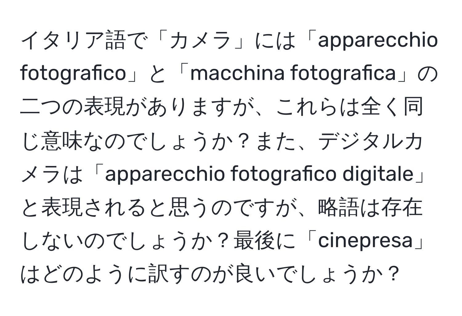 イタリア語で「カメラ」には「apparecchio fotografico」と「macchina fotografica」の二つの表現がありますが、これらは全く同じ意味なのでしょうか？また、デジタルカメラは「apparecchio fotografico digitale」と表現されると思うのですが、略語は存在しないのでしょうか？最後に「cinepresa」はどのように訳すのが良いでしょうか？