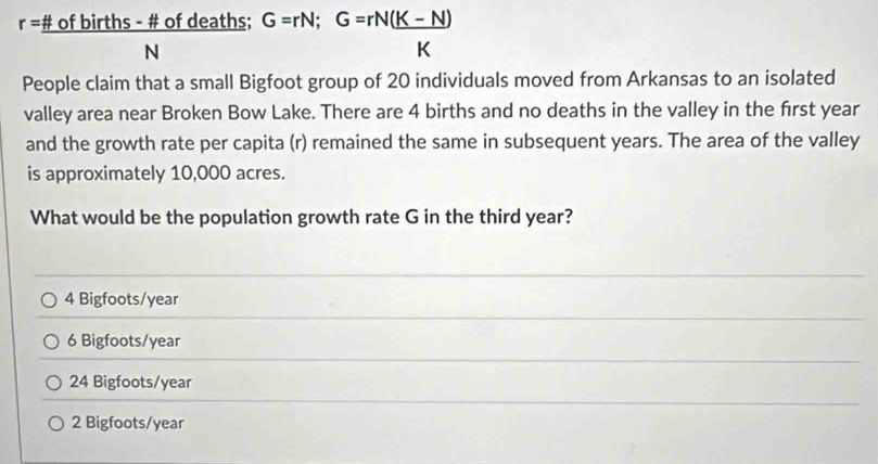 r=frac # ofbirths-# ofdeaths;G=rN;G=rN( (K-N))/K 
People claim that a small Bigfoot group of 20 individuals moved from Arkansas to an isolated
valley area near Broken Bow Lake. There are 4 births and no deaths in the valley in the first year
and the growth rate per capita (r) remained the same in subsequent years. The area of the valley
is approximately 10,000 acres.
What would be the population growth rate G in the third year?
4 Bigfoots/year
6 Bigfoots/year
24 Bigfoots/year
2 Bigfoots/year