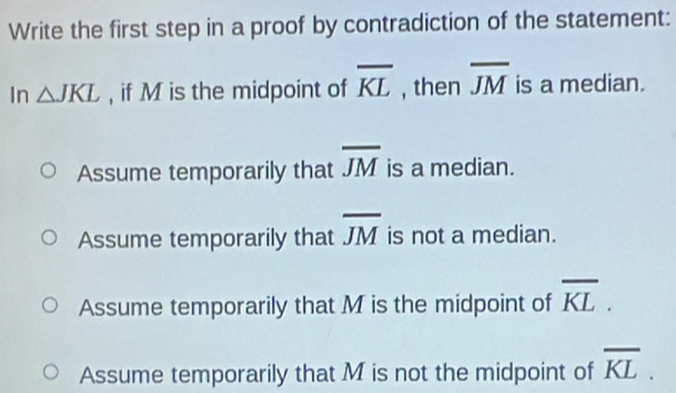 Write the first step in a proof by contradiction of the statement:
In △ JKL , if M is the midpoint of overline KL , then overline JM is a median.
Assume temporarily that overline JM is a median.
Assume temporarily that overline JM is not a median.
Assume temporarily that M is the midpoint of overline KL.
Assume temporarily that M is not the midpoint of overline KL.