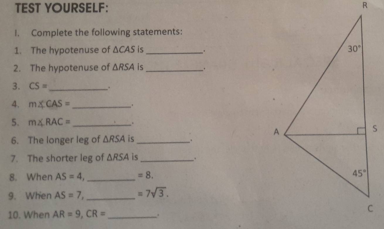 TEST YOURSELF: 
1. Complete the following statements:
1. The hypotenuse of △ CAS is_ 
2. The hypotenuse of △ RSA is_
3. CS= _
.
4. m∠ CAS= _
5. m∠ RAC= _
.
6. The longer leg of △ RSA is_
7. The shorter leg of △ RSA is_ .
8. When AS=4 _
=8.
9. When AS=7, _
=7sqrt(3).
10. When AR=9,CR= _ .