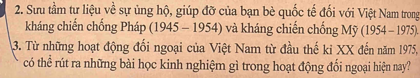 Sưu tầm tư liệu về sự ủng hộ, giúp đỡ của bạn bè quốc tế đối với Việt Nam trong 
kháng chiến chống Pháp (1945 - 1954) và kháng chiến chống Mỹ (1954-1975). 
3. Từ những hoạt động đối ngoại của Việt Nam từ đầu thế kỉ XX đến năm 1975, 
có thể rút ra những bài học kinh nghiệm gì trong hoạt động đối ngoại hiện nay?