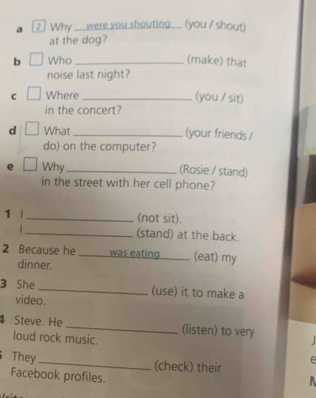 a 2] Why ___ were you shouting__ (you / shout) 
at the dog? 
b Who _(make) that 
noise last night? 
C Where _(you / sit) 
in the concert? 
d What_ (your friends / 
do) on the computer? 
e Why_ 
(Rosie / stand) 
in the street with her cell phone? 
1 l _(not sit). 
_(stand) at the back. 
2 Because he _was eating _(eat) my 
dinner. 
3 She _(use) it to make a 
video. 
4 Steve. He _(listen) to very 
loud rock music. 
They _(check) their 
e 
Facebook profiles.