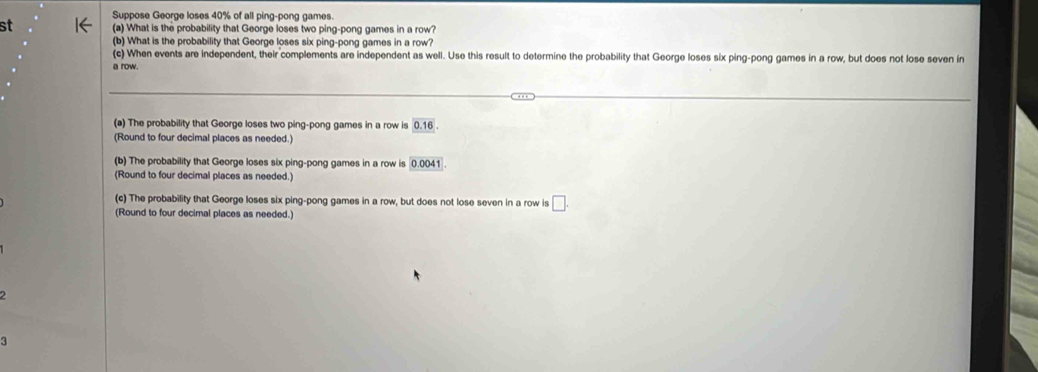 Suppose George loses 40% of all ping-pong games. 
st 1← (a) What is the probability that George loses two ping-pong games in a row? 
(b) What is the probability that George loses six ping-pong games in a row? 
(c) When events are independent, their complements are independent as well. Use this result to determine the probability that George loses six ping-pong games in a row, but does not lose seven in 
a row. 
(a) The probability that George loses two ping-pong games in a row is 0.16
(Round to four decimal places as needed.) 
(b) The probability that George loses six ping-pong games in a row is 0.0041
(Round to four decimal places as needed.) 
(c) The probability that George loses six ping-pong games in a row, but does not lose seven in a row is □. 
(Round to four decimal places as needed.) 
2 
3