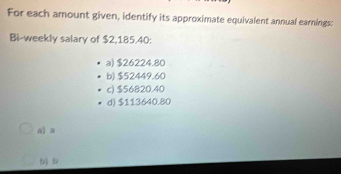 For each amount given, identify its approximate equivalent annual earnings:
Bi-weekly salary of $2,185.40 :
a) $26224.80
b) $52449.60
c) $56820.40
d) $113640.80
al a
b)b