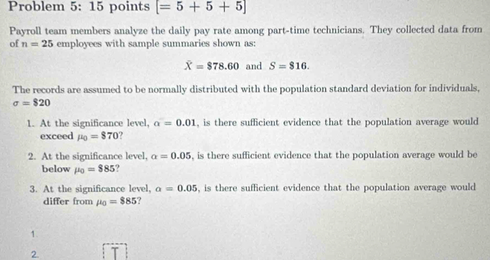 Problem 5: 15 points [=5+5+5]
Payroll team members analyze the daily pay rate among part-time technicians. They collected data from 
of n=25employe c : s with sample summaries shown as:
overline X=$78.60 and S=$16. 
The records are assumed to be normally distributed with the population standard deviation for individuals,
sigma =$20
1. At the significance level, alpha =0.01 , is there sufficient evidence that the population average would 
exceed mu _0=$70 ? 
2. At the significance level, alpha =0.05 , is there sufficient evidence that the population average would be 
below mu _0=$85
3. At the significance level, a=0.05 , is there sufficient evidence that the population average would 
differ from mu _0=$85 ? 
1. 
2.