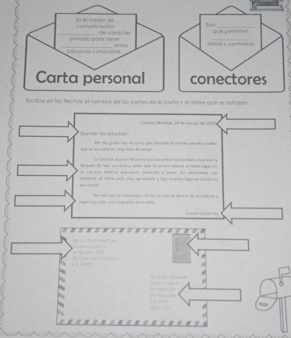 Cuautla, Morelos. 26 de marzo del 2020. 
Querido tio Sebastián: 
Me dío gusto leer tu carta que enviaste el martes pasado y saber 
que se encuentran muy bien de salud. 
La familia aquí en Morelos nos encontramos también muy bien y 
después de leer su carta y saber que mi primo obtuvo un buen lugar en 
su carrera atlética queremos invitarlos a pasar las vacaciones con 
nosotros, el clima está muy agradable y hay muchos lugares turísticos 
por visitar. 
Sin más por el momento, recibe un fuerte abrazo de tu sobrina y 
espero pronto una respuesta favorable. 
Araceli Gutiérrez 
Rie La Kaul Omar C rua 
C reaiones Janavro 
A Tasiones 2001 
Del Vemistiano Carranza 
C P 15900
C Jésica Álvarado 
Depto Compras 
entar es 2 
Col Maravillas 
( 1 (1 1 
México D F