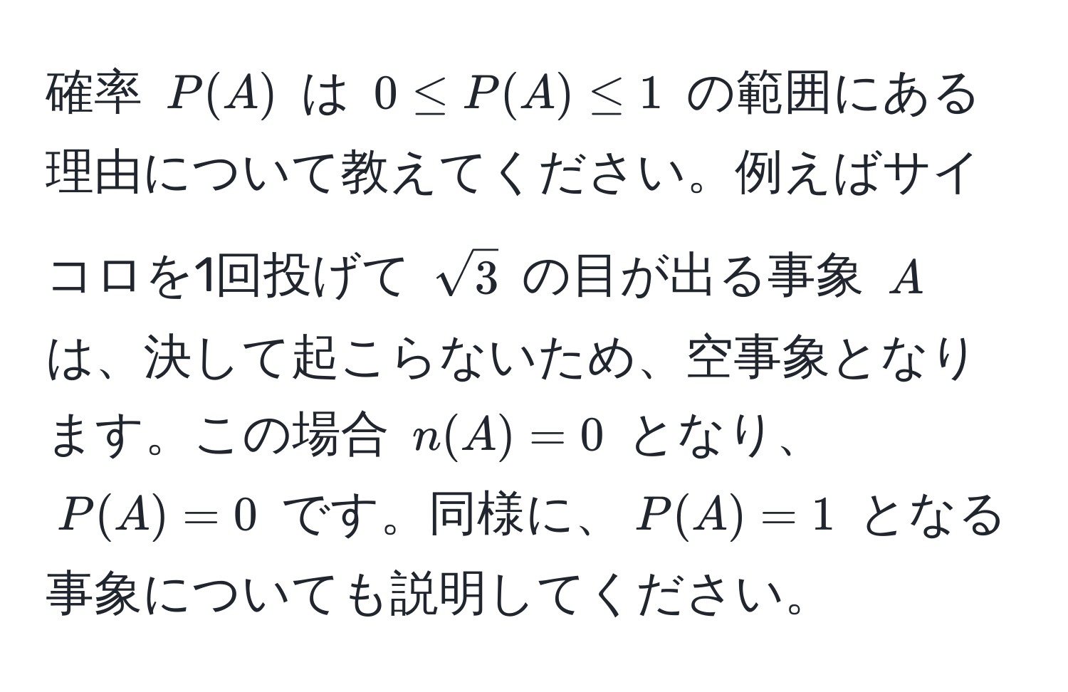 確率 $P(A)$ は $0 ≤ P(A) ≤ 1$ の範囲にある理由について教えてください。例えばサイコロを1回投げて $sqrt(3)$ の目が出る事象 $A$ は、決して起こらないため、空事象となります。この場合 $n(A) = 0$ となり、$P(A) = 0$ です。同様に、$P(A) = 1$ となる事象についても説明してください。