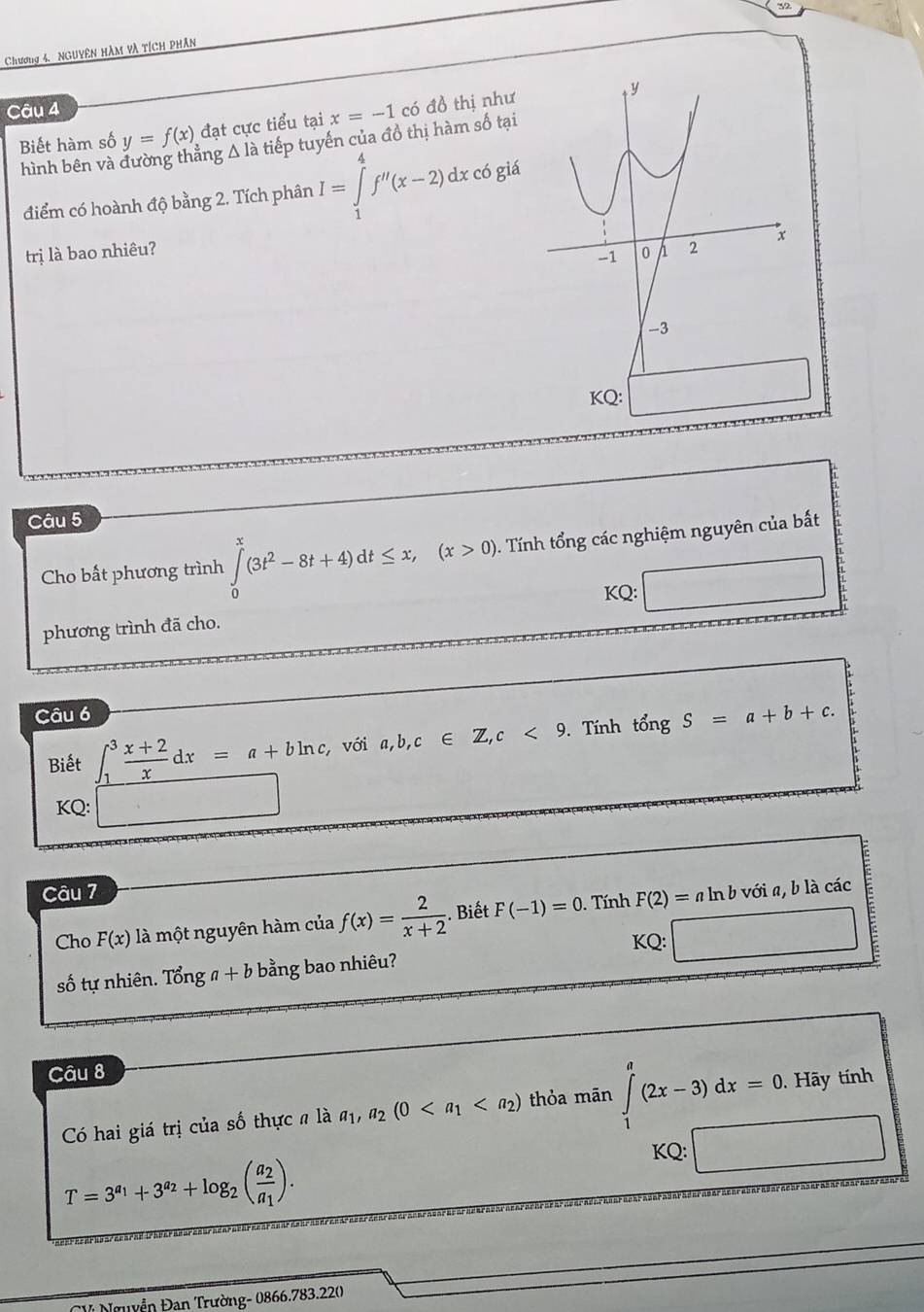 Chương 4. NguYên Hàm và tích phân 
Câu 4 
Biết hàm số y=f(x) đạt cực tiểu tại x=-1 có đồ thị như 
hình bên và ing Δ là tiếp tuyến của đồ thị hàm số tại 
điểm có hoành độ bằng 2. Tích phân I=∈tlimits _1^(4f''(x-2)dx x có giá 
trị là bao nhiêu? 
Câu 5 
Cho bất phương trình ∈tlimits _0^x(3t^2)-8t+4)dt≤ x, (x>0). Tính tổng các nghiệm nguyên của bất 
KQ: 
phương trình đã cho. 
Câu 6 
Biết ∈t _1^(3frac x+2)xdx=a+bln c, với a,b,c∈ Z, c<9</tex> . Tnh tổng S=a+b+c. 
KQ: □ 
Câu 7 a ln b với a, b là các 
Cho F(x) là một nguyên hàm của f(x)= 2/x+2 . Biết F(-1)=0. Tính F(2)=
KQ: 
số tự nhiên. Tonga+b bằng bao nhiêu? E 
Câu 8 
Có hai giá trị của số thực # là a_1, a_2(0 thỏa mān ∈tlimits _1^(a(2x-3)dx=0. . Hãy tính 
KQ:
T=3^a_1)+3^(a_2)+log _2(frac a_2a_1). 
* Nguyễn Đan Trường- 0866.783.220