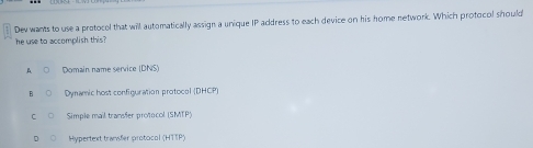 Dev wants to use a protocol that will automatically assign a unique IP address to each device on his home network. Which protocol should
he use to accomplish this?
A Domain name service (DNS)
Dynamic host configuration protocol (DHCP)
Simple mail transfer protocol (SMTP)
Hypertext transfer protocol (HTTP)