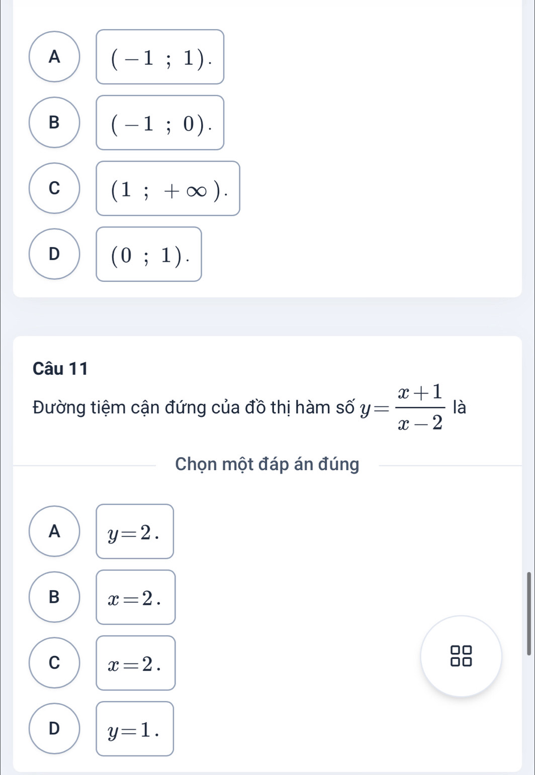 A (-1;1).
B (-1;0).
C (1;+∈fty ).
D (0;1). 
Câu 11
Đường tiệm cận đứng của đồ thị hàm số y= (x+1)/x-2  là
Chọn một đáp án đúng
A y=2.
B x=2.
C x=2.
D y=1.