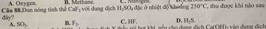 A. Oxygen. B. Methane. C. Nitrögen.
Câu 88.Đun nóng tinh thể CaF_2 với dung dịch H_2SO_4 đặc ở nhiệt độ khoảng 250°C , thu được khí nào sau
đây? D. H_2S.
A. SO_2. B. F_2. C. HF.
Y thếu sủi bọt khí, nếu cho dụng dịch Ca(OH ) vào dung dịch