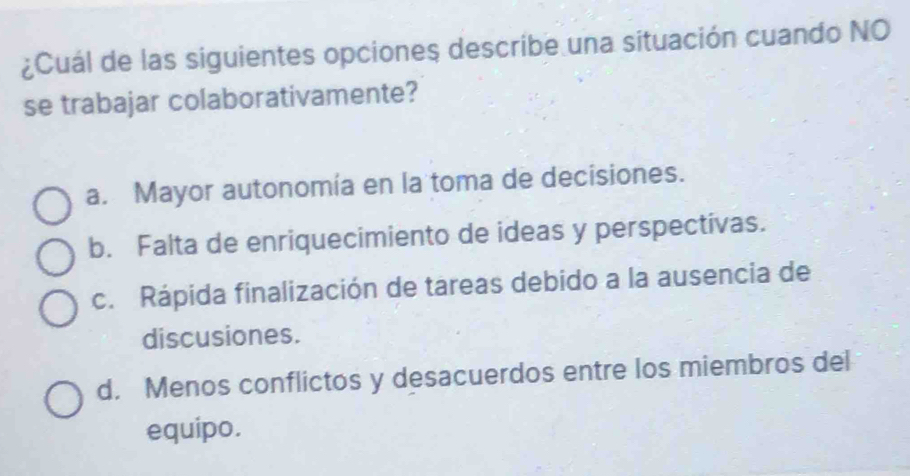 ¿Cuál de las siguientes opciones describe una situación cuando NO
se trabajar colaborativamente?
a. Mayor autonomía en la toma de decisiones.
b. Falta de enriquecimiento de ideas y perspectivas.
c. Rápida finalización de tareas debido a la ausencia de
discusiones.
d. Menos conflictos y desacuerdos entre los miembros del
equipo.