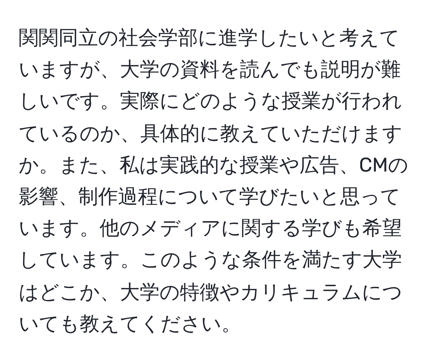 関関同立の社会学部に進学したいと考えていますが、大学の資料を読んでも説明が難しいです。実際にどのような授業が行われているのか、具体的に教えていただけますか。また、私は実践的な授業や広告、CMの影響、制作過程について学びたいと思っています。他のメディアに関する学びも希望しています。このような条件を満たす大学はどこか、大学の特徴やカリキュラムについても教えてください。