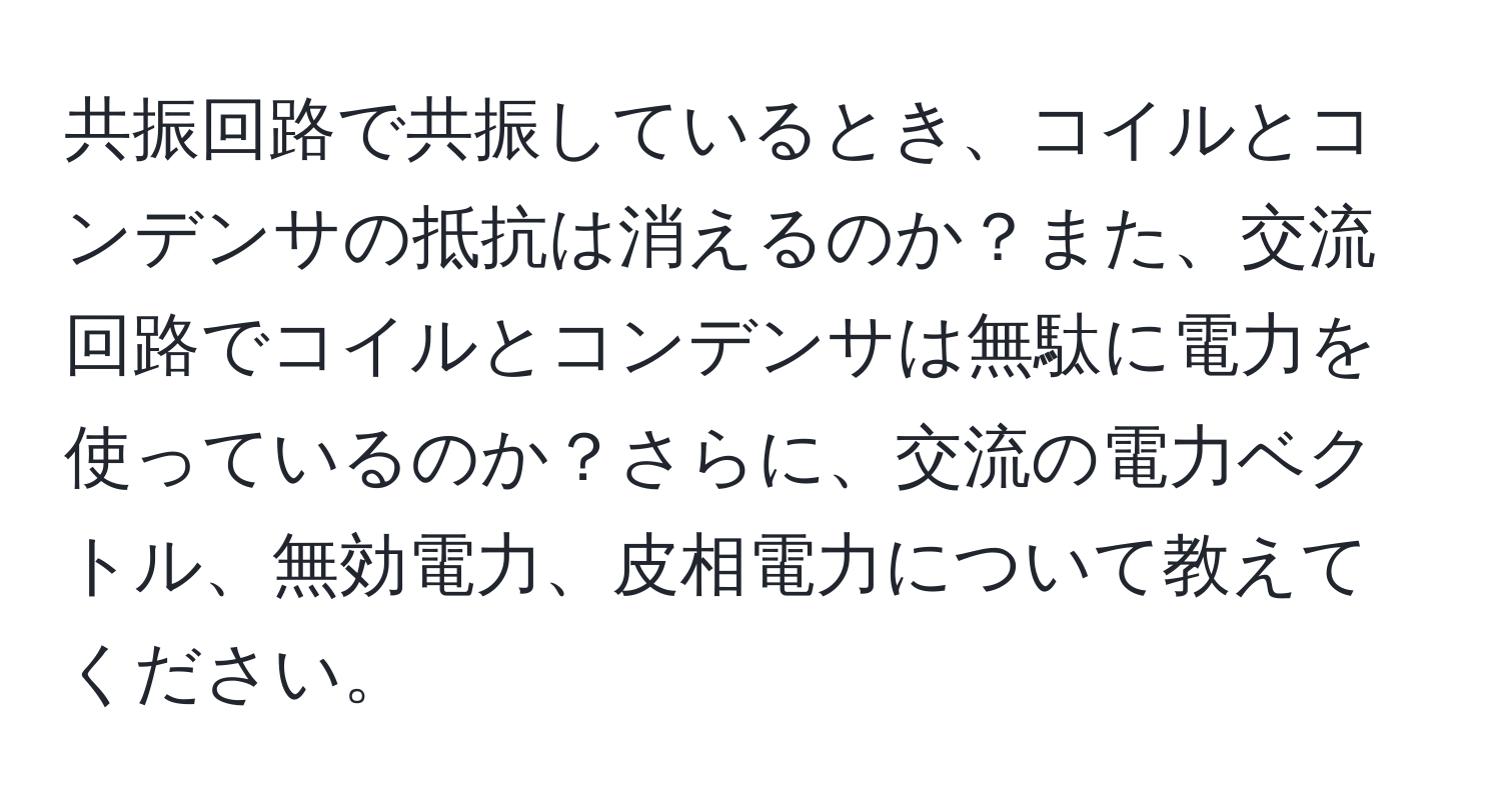 共振回路で共振しているとき、コイルとコンデンサの抵抗は消えるのか？また、交流回路でコイルとコンデンサは無駄に電力を使っているのか？さらに、交流の電力ベクトル、無効電力、皮相電力について教えてください。