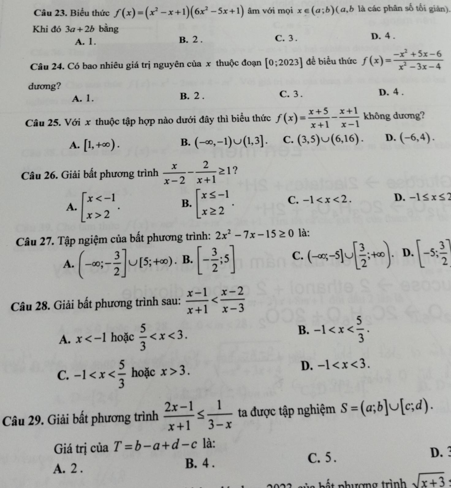 Biểu thức f(x)=(x^2-x+1)(6x^2-5x+1) âm với mọi x∈ (a;b) ( a,b là các phân số tối giản).
Khi đó 3a+2b bằng
A. 1. B. 2 .
C. 3 . D. 4 .
Câu 24. Có bao nhiêu giá trị nguyên của x thuộc đoạn [0;2023] để biểu thức f(x)= (-x^2+5x-6)/x^2-3x-4 
dương?
A. 1.
B. 2 . C. 3 . D. 4 .
Câu 25. Với x thuộc tập hợp nào dưới đây thì biểu thức f(x)= (x+5)/x+1 - (x+1)/x-1  không dương?
A. [1,+∈fty ). (-∈fty ,-1)∪ (1,3]. C. (3,5)∪ (6,16). D. (-6,4).
B.
Câu 26. Giải bất phương trình  x/x-2 - 2/x+1 ≥ 1 ?
A. beginarrayl x 2endarray. .
B. beginarrayl x≤ -1 x≥ 2endarray. .
C. -1
D. -1≤ x≤ 2
Câu 27. Tập ngiệm của bất phương trình: 2x^2-7x-15≥ 0 là:
A. (-∈fty ;- 3/2 ]∪ [5;+∈fty ) B. [- 3/2 ;5] (-∈fty ;-5]∪ [ 3/2 ;+∈fty ). D. [-5; 3/2 ]
C.
Câu 28. Giải bất phương trình sau:  (x-1)/x+1 
A. x hoặc  5/3 
B. -1
C. -1 hoặc x>3.
D. -1
Câu 29. Giải bất phương trình  (2x-1)/x+1 ≤  1/3-x  ta được tập nghiệm S=(a;b]∪ [c;d).
Giá trị của T=b-a+d-c là:
D. 3
A. 2 .
B. 4 .
C. 5 .
ế t p hượng trình sqrt(x+3)