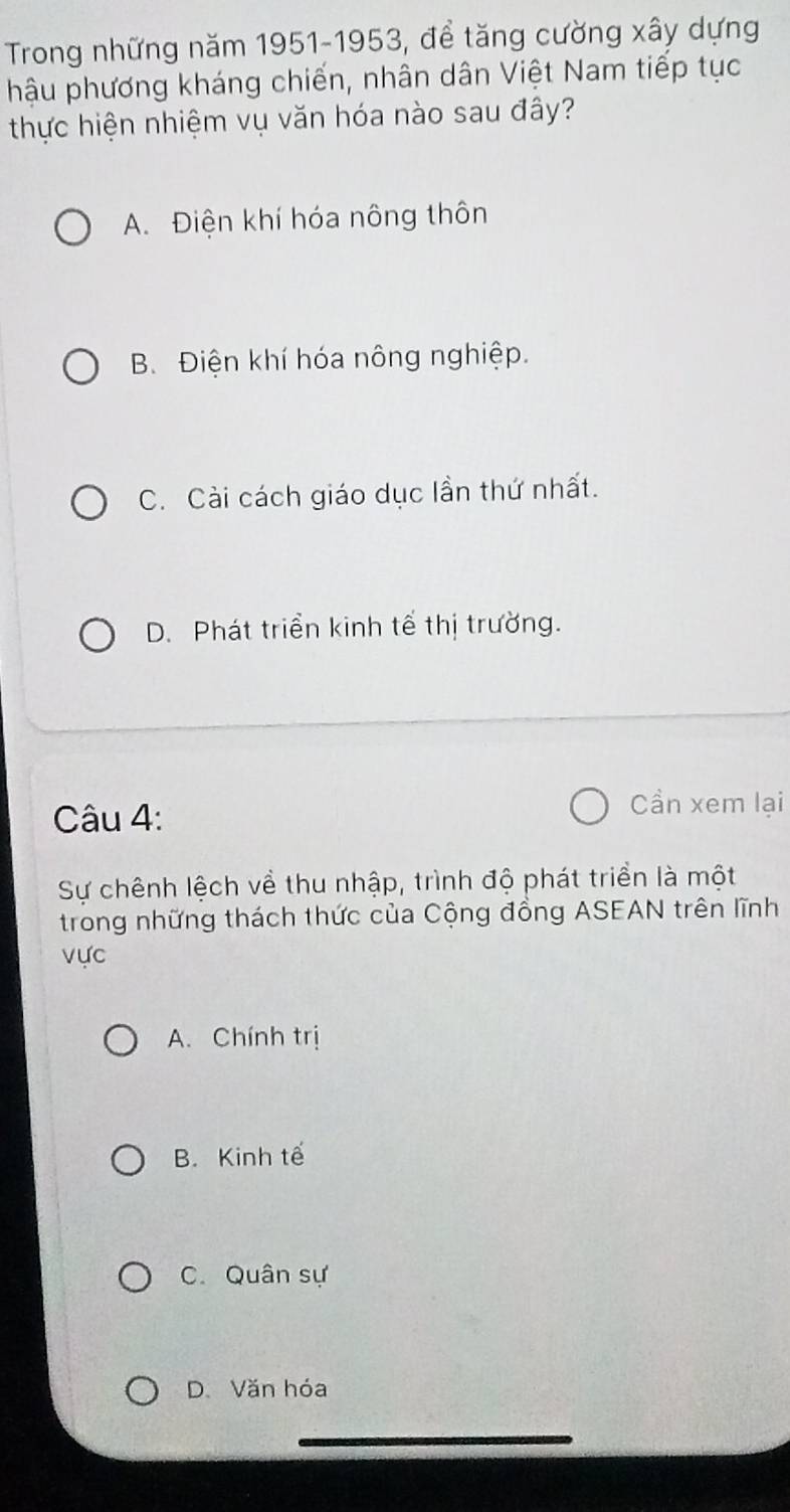 Trong những năm 1951-1953, để tăng cường xây dựng
hậu phương kháng chiến, nhân dân Việt Nam tiếp tục
thực hiện nhiệm vụ văn hóa nào sau đây?
A. Điện khí hóa nông thôn
B. Điện khí hóa nông nghiệp.
C. Cài cách giáo dục lần thứ nhất.
D. Phát triển kinh tế thị trường.
Câu 4:
Cần xem lại
Sự chênh lệch về thu nhập, trình độ phát triển là một
trong những thách thức của Cộng đồng ASEAN trên lĩnh
vực
A. Chính trị
B. Kinh tế
C. Quân sự
D. Văn hóa