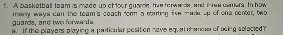 A basketball team is made up of four guards, five forwards, and three centers. In how 
many ways can the team's coach form a starting five made up of one center, two 
guards, and two forwards. 
a. If the players playing a particular position have equal chances of being selected?