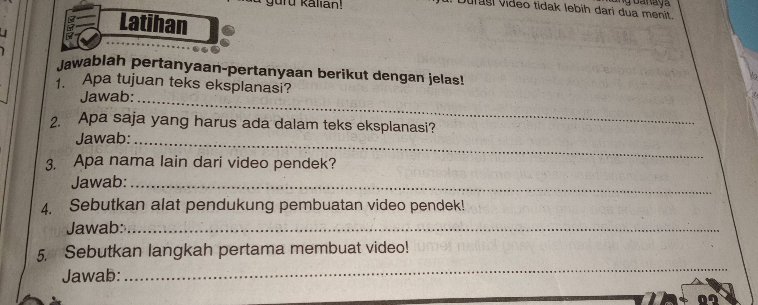 guru kallan ! 
u! Durasi video tidak lebih dari dua menit. 
J 
Latihan 
Jawablah pertanyaan-pertanyaan berikut dengan jelas! 
1. Apa tujuan teks eksplanasi? 
Jawab:_ 
2. Apa saja yang harus ada dalam teks eksplanasi? 
Jawab:_ 
3. Apa nama lain dari video pendek? 
Jawab:_ 
4. Sebutkan alat pendukung pembuatan video pendek! 
Jawab:_ 
_ 
5. Sebutkan langkah pertama membuat video! 
Jawab: