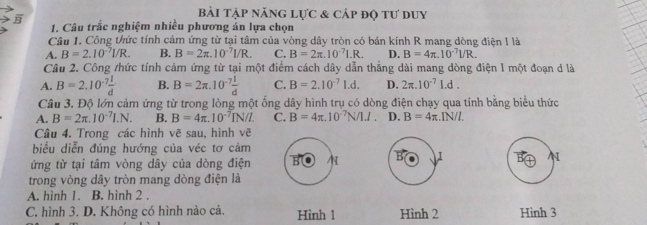 bài tập năng lực & cấp độ tư duy
1. Câu trắc nghiệm nhiều phương án lựa chọn
Câu 1. Công thức tính cảm ứng từ tại tâm của vòng dây tròn có bán kính R mang dòng điện I là
A. B=2.10^(-7)I/R. B. B=2π .10^(-7)I/R. C. B=2π .10^(-7)I.R. D. B=4π .10^(-7)I/R. 
Câu 2. Công thức tính cảm ứng từ tại một điểm cách dây dẫn thẳng dài mang dòng điện I một đoạn d là
A. B=2.10^(-7) I/d  B. B=2π .10^(-7) I/d  C. B=2.10^(-7)I.d. D. 2π .10^(-7)I.d. 
Câu 3. Độ lớn cảm ứng từ trong lòng một ống dây hình trụ có dòng điện chạy qua tính bằng biểu thức
A. B=2π .10^(-7)I.N. B. B=4π .10^(-7)IN/l. C. B=4π .10^(-7)N/I.l. D. B=4π. IN/l.
Câu 4. Trong các hình vẽ sau, hình vẽ
biểu diễn đúng hướng của véc tơ cảm
B I
ứng từ tại tâm vòng dây của dòng điện B
N
trong vòng dây tròn mang dòng điện là
A. hình 1. B. hình 2 .
C. hình 3. D. Không có hình nào cả. Hình 1 Hình 2 Hình 3