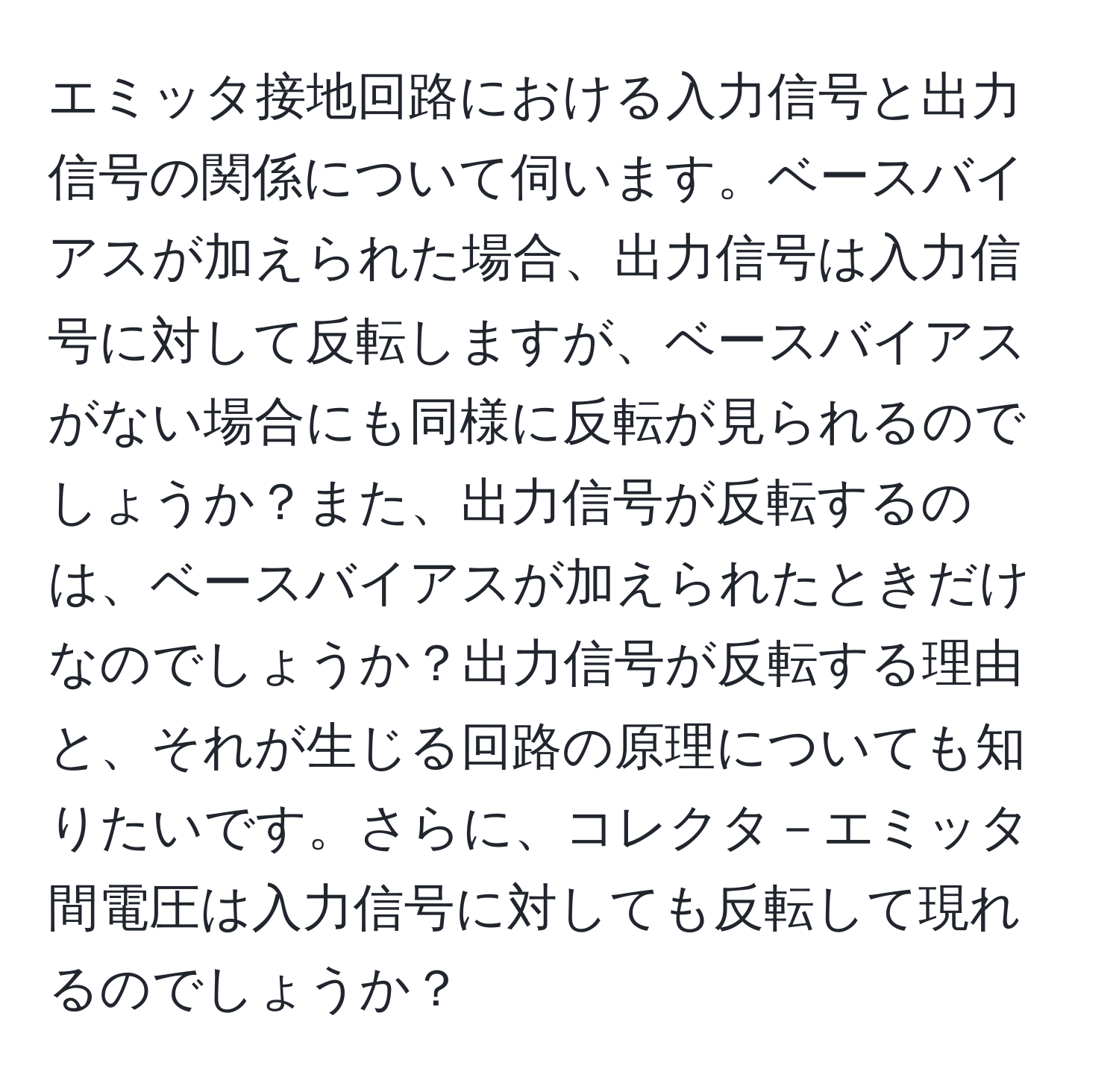 エミッタ接地回路における入力信号と出力信号の関係について伺います。ベースバイアスが加えられた場合、出力信号は入力信号に対して反転しますが、ベースバイアスがない場合にも同様に反転が見られるのでしょうか？また、出力信号が反転するのは、ベースバイアスが加えられたときだけなのでしょうか？出力信号が反転する理由と、それが生じる回路の原理についても知りたいです。さらに、コレクタ－エミッタ間電圧は入力信号に対しても反転して現れるのでしょうか？