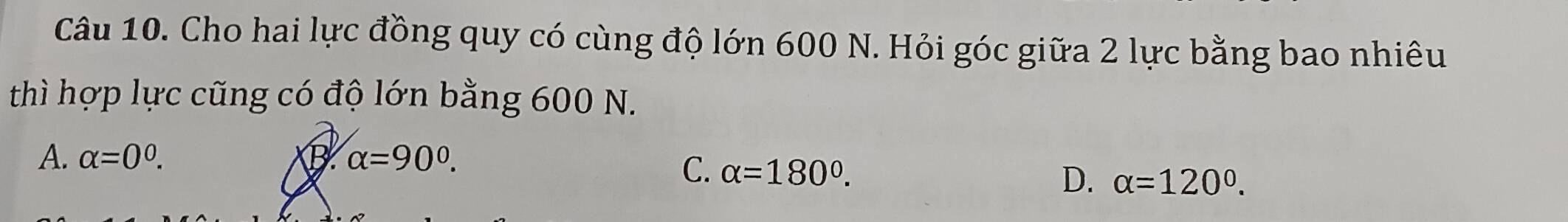 Cho hai lực đồng quy có cùng độ lớn 600 N. Hỏi góc giữa 2 lực bằng bao nhiêu
thì hợp lực cũng có độ lớn bằng 600 N.
A. alpha =0^0. B alpha =90°.
C. alpha =180°.
D. alpha =120°.