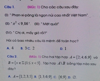 (Mức 1) Cho các câu sau đây:
(1): " Phan-xi-pāng là ngọn núi cao nhất Việt Nam".
(II):" π^2<9,86° (III): " Mệt quá!"
(IV): * Chị ơi, mấy giờ rồi?*
Hỏi có bao nhiêu câu là mệnh đề toán học?
A. 4 B. 3 C. 2 D. 1
Câu 2. (Mức 1) Cho hai tập hợp A= 2:4;6;9 và
B= x∈ Z|1≤ x<5. Tập hợp A∪ B bằng tập nào sau
dây?
A. A= 1;2;3:5 .B.  1;3;6;9. C.  6;9 .D. ∅.