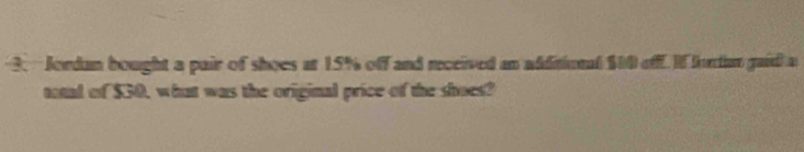 Jordan bought a pair of shoes at 15% off and received an additional $00 off. If lurdan gaid a 
total of $30, what was the original price of the shoes?