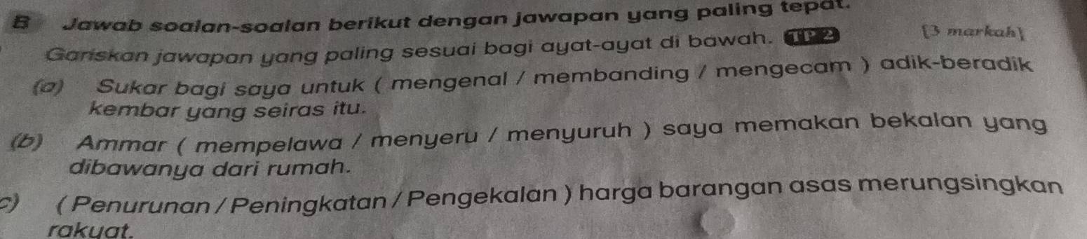 Jawab soalan-soalan berikut dengan jawapan yang paling tepat. 
Ganskan jawapan yang paling sesuai bagi ayat-ayat di bawah. 
[3 markah] 
(a) Sukar bagi saya untuk ( mengenal / membanding / mengecam ) adik-beradik 
kembar yang seiras itu. 
(b) Ammar ( mempelawa / menyeru / menyuruh ) saya memakan bekalan yang 
dibawanya dari rumah. 
c) ( Penurunan / Peningkatan / Pengekalan ) harga barangan asas merungsingkan 
rakuat.