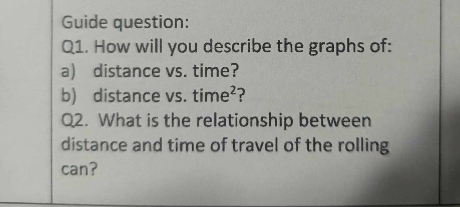 Guide question: 
Q1. How will you describe the graphs of: 
a) distance vs. time? 
b) distance vs. time^2 ? 
Q2. What is the relationship between 
distance and time of travel of the rolling 
can?