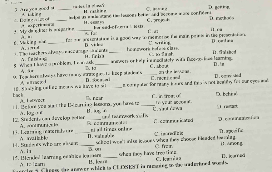 Are you good at _notes in class? C. having D. getting
A. taking B. making
4. Doing a lot of_ helps us understand the lessons better and become more confident.
A. experiments B. essays C. projects D. methods
5. My daughter is preparing _her end-of-term 1 tests. D. on
A. in B. for C. at
6. Making a/an _for our presentation is a good way to memorise the main points in the presentation.
C. writing
A. script B. video D. outline
7. The teachers always encourage students_ homework before class.
A. finishing B. finish C. to finish D. finished
8. When I have a problem, I can ask _answers or help immediately with face-to-face learning.
A. for B. to C. about D. in
9. Teachers always have many strategies to keep students _on the lessons.
A. attracted B. focused C. mentioned D. consisted
10. Studying online means we have to sit _a computer for many hours and this is not healthy for our eyes and
back. D. behind
A. between B. near C. in front of
11. Before you start the E-learning lessons, you have to _to your account.
A. log out B. log in C. shut down D. restart
12. Students can develop better _and teamwork skills.
A. communicate B. communicator C. communicated D. communication
13. Learning materials are _at all times online.
A. available B. valuable C. incredible D. specific
14. Students who are absent _school won't miss lessons when they choose blended learning.
A. in B. on C. from D. among
15. Blended learning enables learners_ when they have free time.
A. to learn B. learn C. learning D. learned
Fvercise 5. Choose the answer which is CLOSEST in meaning to the underlined words.