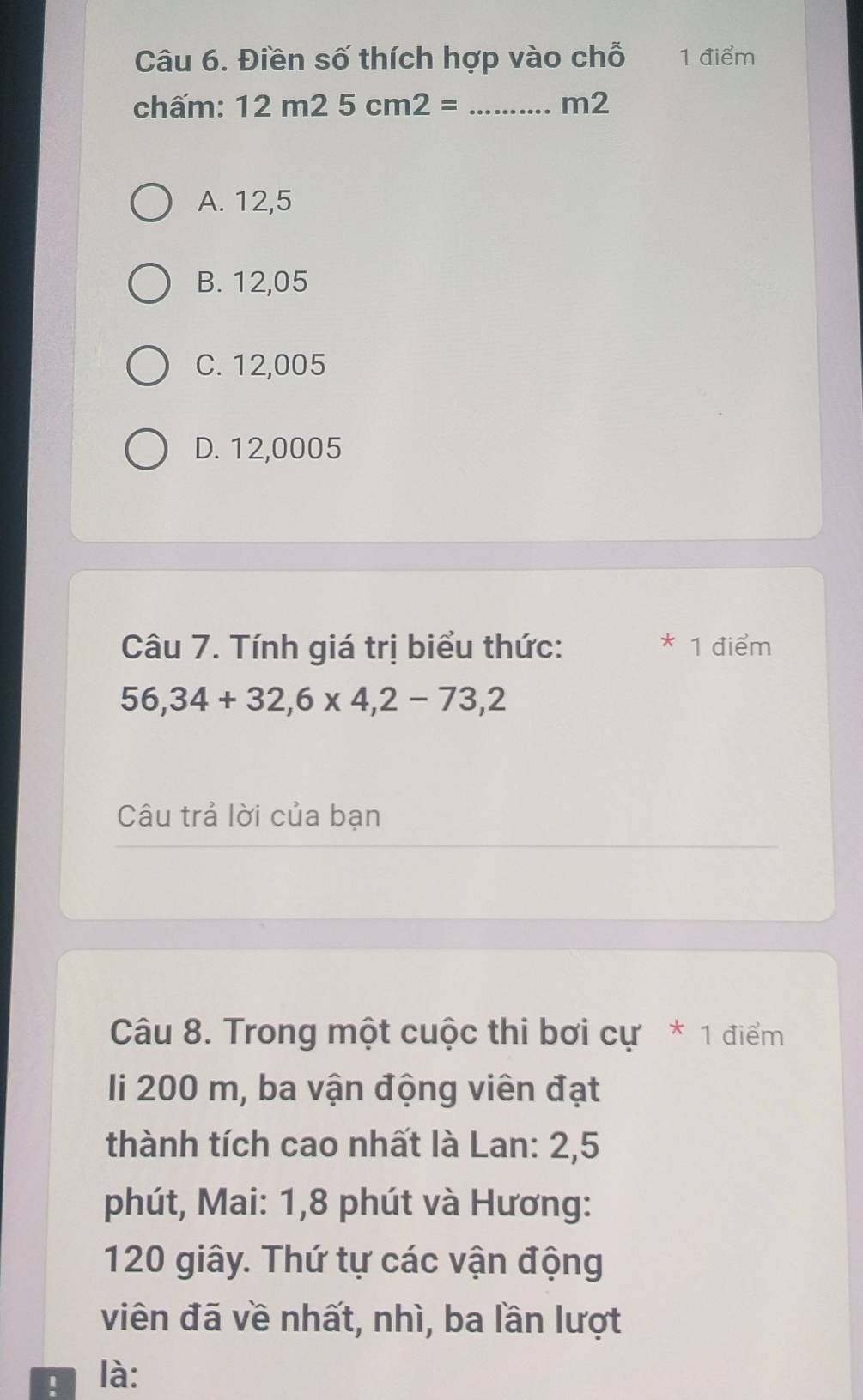 Điền số thích hợp vào chỗ 1 điểm
chấm: 12m25cm2= _ m2
A. 12,5
B. 12,05
C. 12,005
D. 12,0005
Câu 7. Tính giá trị biểu thức: * 1 điểm
56,34+32,6* 4,2-73,2
Câu trả lời của bạn
Câu 8. Trong một cuộc thi bơi cự * 1 điểm
li 200 m, ba vận động viên đạt
thành tích cao nhất là Lan: 2,5
phút, Mai: 1, 8 phút và Hương:
120 giây. Thứ tự các vận động
viên đã về nhất, nhì, ba lần lượt
! là: