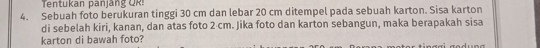 Tentukan panjang QR! 
4. Sebuah foto berukuran tinggi 30 cm dan lebar 20 cm ditempel pada sebuah karton. Sisa karton 
di sebelah kiri, kanan, dan atas foto 2·cm. Jika foto dan karton sebangun, maka berapakah sisa 
karton di bawah foto?