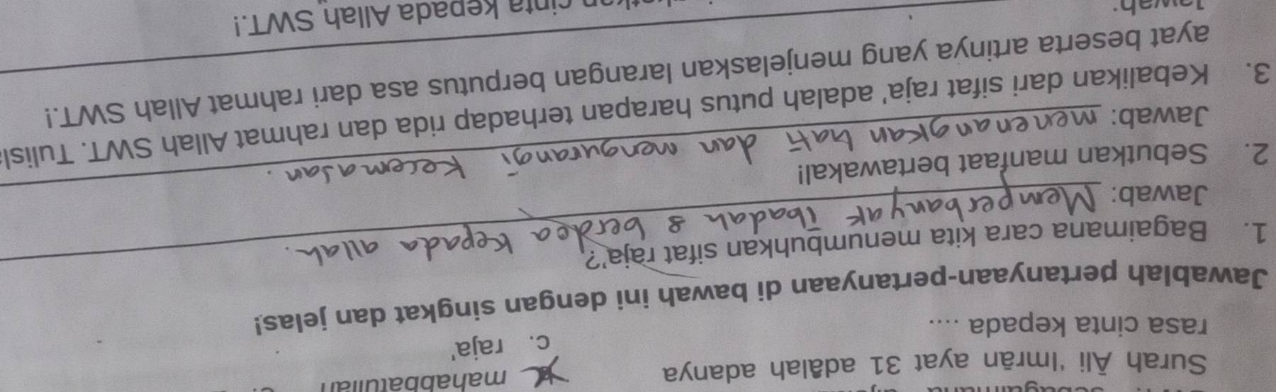 Surah Āli 'Imrān ayat 31 adâlah adanya mahabbatulian
c. raja'
rasa cinta kepada ....
Jawablah pertanyaan-pertanyaan di bawah ini dengan singkat dan jelas!
1. Bagaimana cara kita menumbuhkan sifat raja’?
Jawab:_
2. Sebutkan manfaat bertawakal!
Jawab:
3. Kebalikan dari sifat raja' adalah putus harapan terhadap rida dan rahmat Allah SWT. Tulisl
ayat beserta artinya yang menjelaskan larangan berputus asa dari rahmat Allah SWT.!
n cinta kepada Allah SWT.!