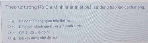 Theo tư tưởng Hồ Chí Minh nhất thiết phải sử dụng bạo lực cách mạng:
a. Để có thể ngoại giao trên thế mạnh.
b. Để giành chính quyền và giữ chính quyền.
c. Để lật đổ chế độ cũ.
d. Để xây dựng chế độ mới.