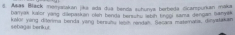 Asas Black menyatakan jika ada dua benda suhunya berbeda dicampurkan maka 
banyak kalor yang dilepaskan oleh benda bersuhu lebih tinggi sama dengan banyak 
kalor yang diterima benda yang bersuhu lebih rendah. Secara matematis, dinyatakan 
sebagai berikut.