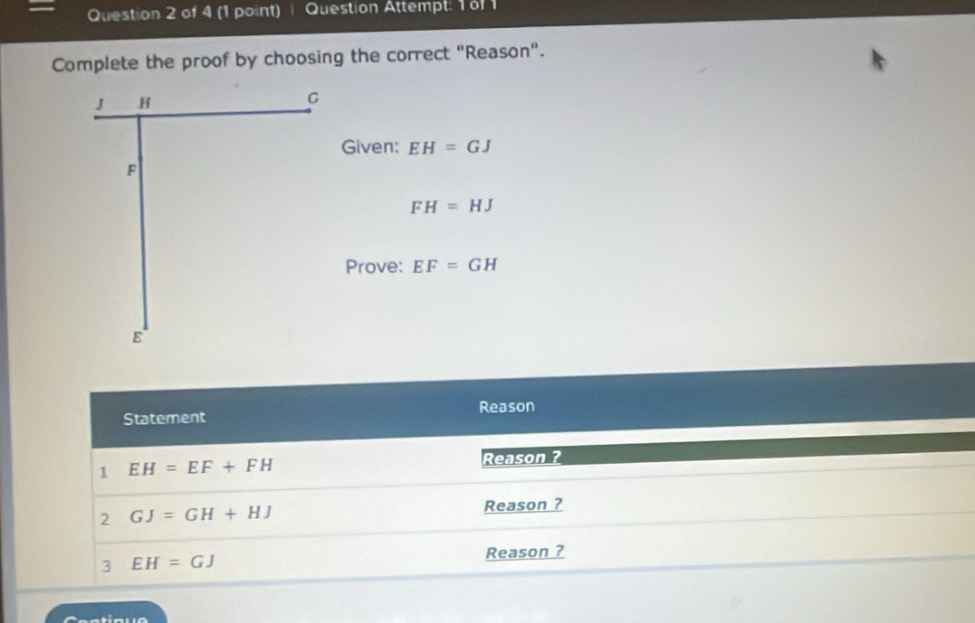 Question Attempt: 1 of 1 
Complete the proof by choosing the correct "Reason".
J H
G
Given: EH=GJ
F
FH=HJ
Prove: EF=GH
E
Statement Reason 
1 EH=EF+FH Reason ? 
2 GJ=GH+HJ Reason ? 
3 EH=GJ
Reason ?