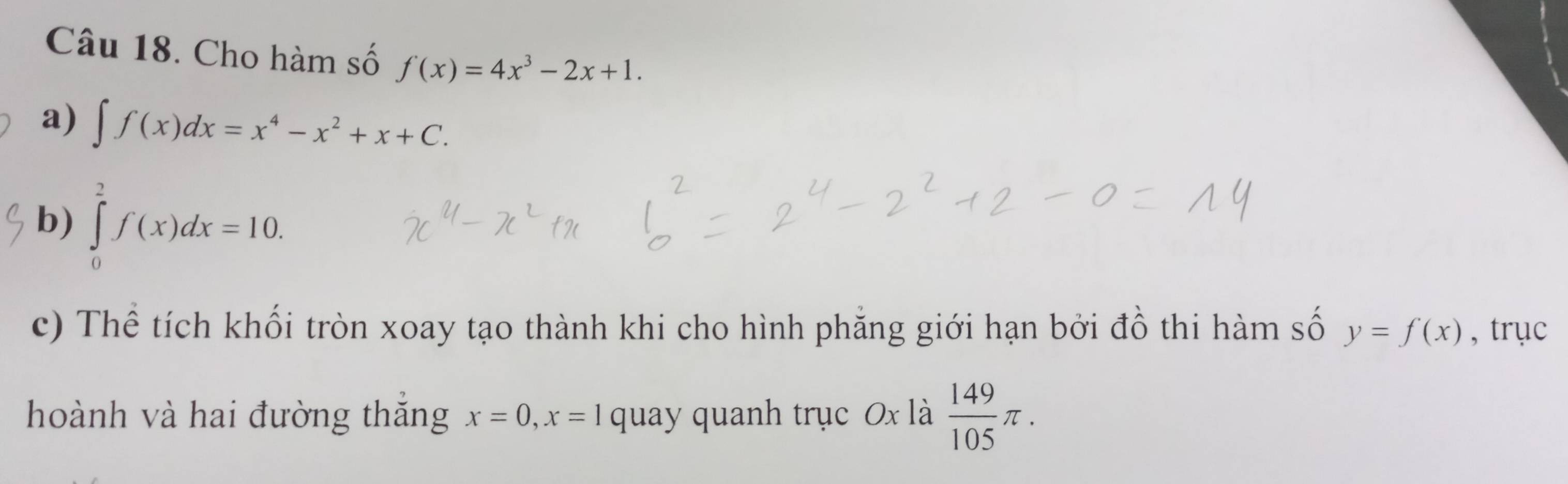 Cho hàm số f(x)=4x^3-2x+1. 
a) ∈t f(x)dx=x^4-x^2+x+C. 
b) ∈tlimits _0^(2f(x)dx=10. 
c) Thể tích khối tròn xoay tạo thành khi cho hình phẳng giới hạn bởi đồ thi hàm số y=f(x) , trục 
hoành và hai đường thăng x=0, x=1 quay quanh trục 0x là frac 149)105π.