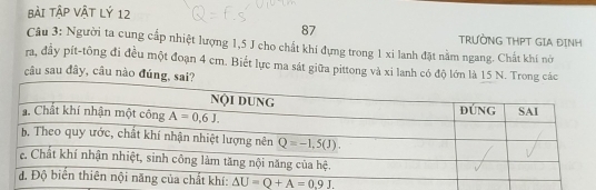 BàI TậP Vật Lý 12
87
TRƯỜNG THPT GIA ĐINH
Câu 3: Người ta cung cấp nhiệt lượng 1,5 J cho chất khí đựng trong 1 xi lanh đặt nằm ngang. Chất khí nới
ra, đây pít-tông đi đều một đoạn 4 cm. Biết lực ma sát giữa pittong và xi lanh có độ lớn là 15 N.
câu sau đây, câu nào đún