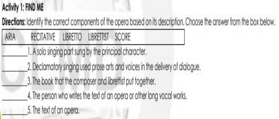 Activity 1: FIND ME 
Directions: Identify the correct components of the opera based on its description. Choose the answer from the box below. 
ARIA RECITATIVE LIBRETTO LIBRETTIST SCORE 
_1. A solo singing part sung by the principal character. 
_2. Declamatory singing used prose arts and voices in the delivery of dialogue. 
_3. The book that the composer and librettist put together. 
_4. The person who writes the text of an opera or other long vocal works. 
__5. The text of an opera.