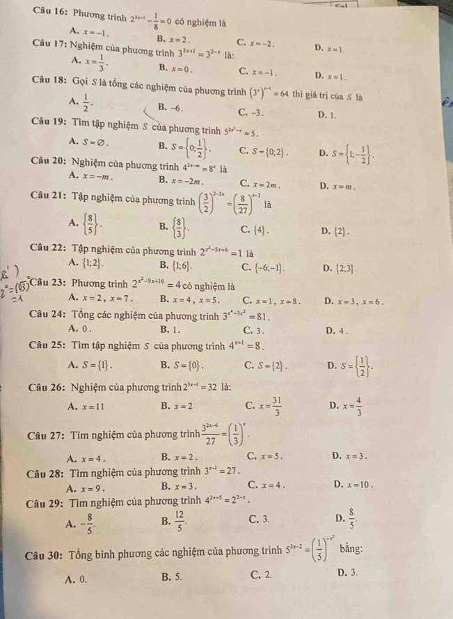 Phương trình 2^(2x-1)- 1/8 =0 có nghiệm là
A. x=-1. B. x=2. C. x=-2. D. x=1.
Câu 17: Nghiệm của phương trình 3^(2x+1)=3^(2-x) là:
A. x= 1/3 . B. x=0. C. x=-1. D. x=1.
Câu 18: Gọi S là tổng các nghiệm của phương trình (3^x)^x-1=64 thì giá trì của S là
A.  1/2 . B. -6. C. -3. D. 1.
Câu 19: Tìm tập nghiệm S của phương trình 5^(2x^2)-x=5.
A. S=varnothing . B. S= 0; 1/2  . C. S= 0;2 . D. S= 1;- 1/2  .
Câu 20: Nghiệm của phương trình 4^(2x-m)=8^x là
A. x=-m. B. x=-2m. C. x=2m. D. x=m.
Câu 21: Tập nghiệm của phương trình ( 3/2 )^2-2x=( 8/27 )^x-2 là
A.   8/5  . B.   8/3  . C.  4 . D.  2 .
Câu 22: Tập nghiệm của phương trình 2^(x^2)-5x+6=1 là
A.  1;2 . B.  1;6 . C.  -6;-1 . D.  2;3 .
Câu 23: Phương trình 2^(x^2)-9x+16=4co nghiệm là
A. x=2,x=7. B. x=4,x=5. C. x=1,x=8. D. x=3,x=6.
Câu 24: Tổng các nghiệm của phương trình 3^(x^4)-3x^2=81.
A. 0 . B. 1. C. 3 . D. 4 .
Câu 25: Tìm tập nghiệm S của phương trình 4^(x+1)=8.
A. S= 1 . B. S= 0 . C. S= 2 . D. S=  1/2  .
Câu 26: Nghiệm của phương trình 2^(3x-1)=32 là:
A. x=11 B. x=2 C. x= 31/3  D. x= 4/3 
Câu 27: Tìm nghiệm của phương trình  (3^(2x-6))/27 =( 1/3 )^x.
A. x=4. B. x=2. C. x=5. D. x=3.
Câu 28: Tìm nghiệm của phương trình 3^(x-1)=27.
A. x=9. B. x=3. C. x=4. D. x=10.
Câu 29: Tìm nghiệm của phương trình 4^(2x+5)=2^(2-x).
A. - 8/5 . B.  12/5 . C. 3. D.  8/5 .
Câu 30: Tổng bình phương các nghiệm của phương trình 5^(3x-2)=( 1/5 )^-x^2 bằng:
A. 0. B. 5. C. 2. D. 3.