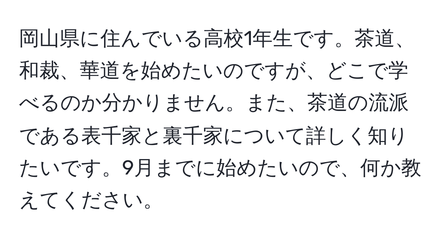 岡山県に住んでいる高校1年生です。茶道、和裁、華道を始めたいのですが、どこで学べるのか分かりません。また、茶道の流派である表千家と裏千家について詳しく知りたいです。9月までに始めたいので、何か教えてください。