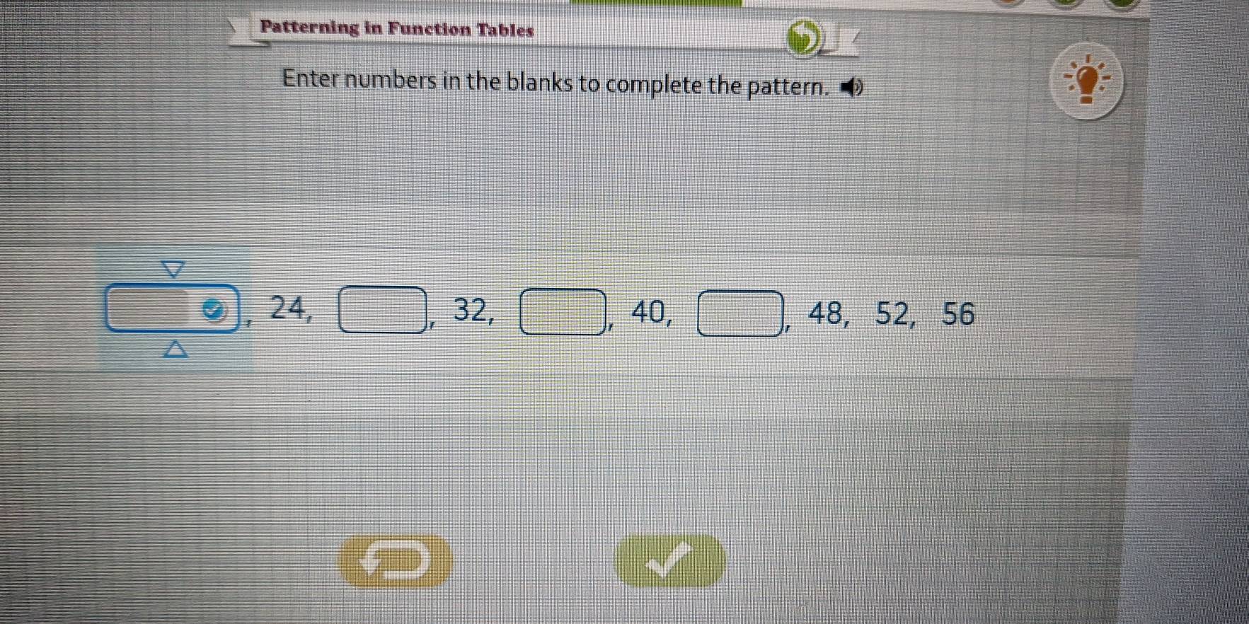 Patterning in Function Tables 
Enter numbers in the blanks to complete the pattern.
odot , 24, □ , 32, □ , 40, □ , 48, 52, 56