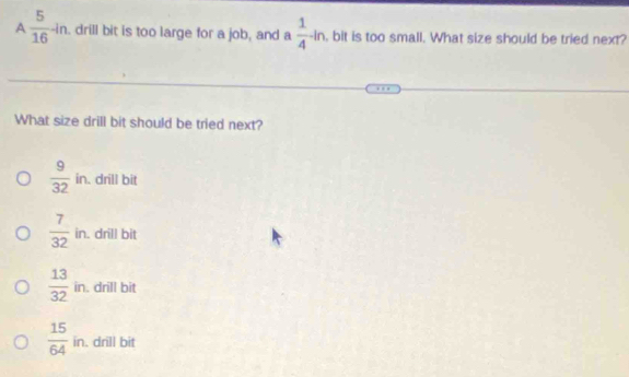 A  5/16 -ln drill bit is too large for a job, and a  1/4 -ln , bit is too small. What size should be tried next?
What size drill bit should be tried next?
 9/32 in. drill bit
 7/32 in. . drill bit
frac 13(32)^(88)
in. drill bit
 15/64  in. drill bit
