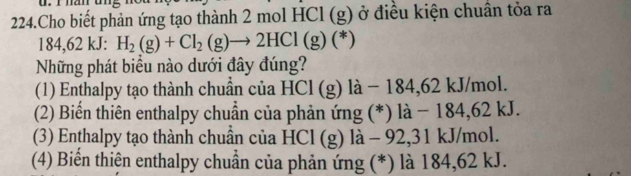 Cho biết phản ứng tạo thành 2 mol HCl (g y ở điều kiện chuân tỏa ra
184,62 kJ : H_2(g)+Cl_2(g)to 2HCl(g)(*)
Những phát biểu nào dưới đây đúng?
(1) Enthalpy tạo thành chuẩn của HCl (g) là − 184,62 kJ/mol.
(2) Biến thiên enthalpy chuẩn của phản ứng (*) là − 184,62 kJ.
(3) Enthalpy tạo thành chuẩn của HCl (g) là - 92, 31 kJ/mol.
(4) Biển thiện enthalpy chuẩn của phản ứng (*) là 184,62 kJ.