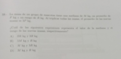 La masa de un grupo de mascotas tiene una mediana de M kg, un promedio de
P kg y un rango de R kg. Al triplicar todas las masas, el promedio de las mevas
masas en 3P' kg.
. Cuál de las siguientes expresiones representa el valor de la mediana y el
rango de las nuevas masas, respectivamente?
A) 3M kg y 3R kg
B) 3M kg y R kg
C) Mf kg y 3R kg
D) M kg y R kg