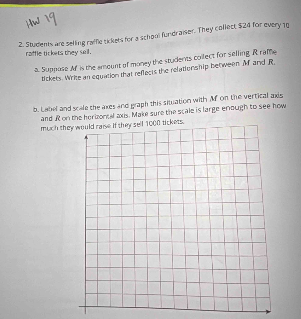 Students are selling raffle tickets for a school fundraiser. They collect $24 for every 10
raffle tickets they sell. 
a. Suppose M is the amount of money the students collect for selling R raffle 
tickets. Write an equation that reflects the relationship between M and R. 
b. Label and scale the axes and graph this situation with M on the vertical axis 
and R on the horizontal axis. Make sure the scale is large enough to see how 
much theets.