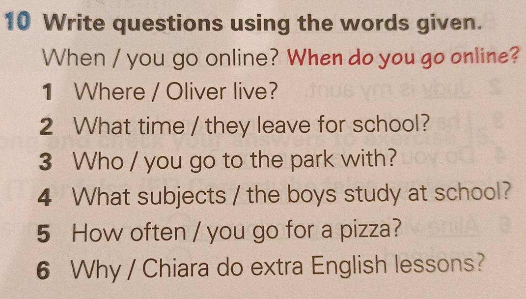 Write questions using the words given. 
When / you go online? When do you go online? 
1 Where / Oliver live? 
2 What time / they leave for school? 
3 Who / you go to the park with? 
4 What subjects / the boys study at school? 
5 How often / you go for a pizza? 
6 Why / Chiara do extra English lessons?