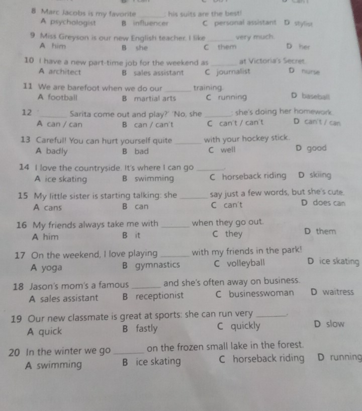 Marc Jacobs is my favorite _: his suits are the best!
A psychologist B influencer C personal assistant D stylist
9 Miss Greyson is our new English teacher. I like _very much.
A him B she C them D her
10 I have a new part-time job for the weekend as _at Victoria's Secret
A architect B sales assistant C journalist D nurse
11 We are barefoot when we do our _training. D baseball
A football B martial arts C running
12 _Sarita come out and play?' 'No, she _; she's doing her homework .
A can / can B can / can't C can't / can't D can't / can
13 Careful! You can hurt yourself quite _with your hockey stick.
A badly B bad C well D good
14 I love the countryside. It's where I can go _.
A ice skating B swimming C horseback riding D skiing
15 My little sister is starting talking: she _say just a few words, but she's cute.
A cans B can C can't
D does can
16 My friends always take me with _when they go out.
A him B it C they D them
17 On the weekend, I love playing _with my friends in the park!
A yoga B gymnastics C volleyball D ice skating
18 Jason's mom's a famous _and she's often away on business.
A sales assistant B receptionist C businesswoman D waitress
19 Our new classmate is great at sports: she can run very _.
A quick B fastly C quickly D slow
20 In the winter we go _on the frozen small lake in the forest.
A swimming B ice skating C horseback riding D running