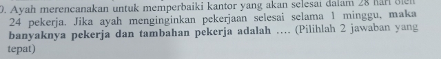 Ayah merencanakan untuk memperbaiki kantor yang akan selesai dalam 28 Karl Blen
24 pekerja. Jika ayah menginginkan pekerjaan selesai selama 1 minggu, maka 
banyaknya pekerja dan tambahan pekerja adalah …. (Pilihlah 2 jawaban yang 
tepat)