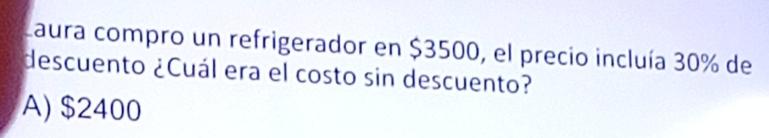 Laura compro un refrigerador en $3500, el precio incluía 30% de
descuento ¿Cuál era el costo sin descuento?
A) $2400